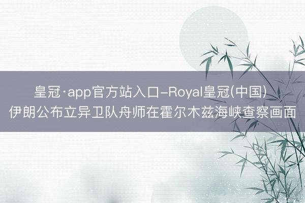 皇冠·app官方站入口-Royal皇冠(中国) 伊朗公布立异卫队舟师在霍尔木兹海峡查察画面