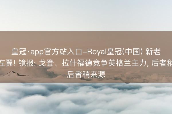 皇冠·app官方站入口-Royal皇冠(中国) 新老巴萨左翼! 镜报: 戈登、拉什福德竞争英格兰主力， 后者稍来源