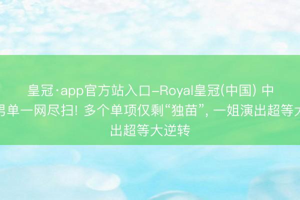 皇冠·app官方站入口-Royal皇冠(中国) 中国队男单一网尽扫! 多个单项仅剩“独苗”， 一姐演出超等大逆转