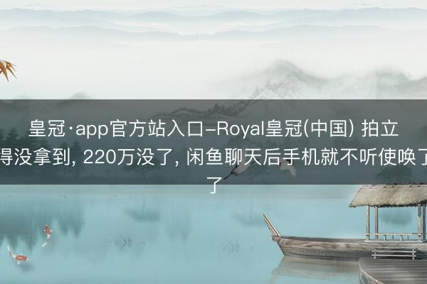 皇冠·app官方站入口-Royal皇冠(中国) 拍立得没拿到， 220万没了， 闲鱼聊天后手机就不听使唤了