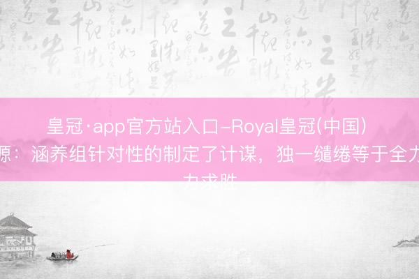 皇冠·app官方站入口-Royal皇冠(中国) 徐正源：涵养组针对性的制定了计谋，独一缱绻等于全力求胜