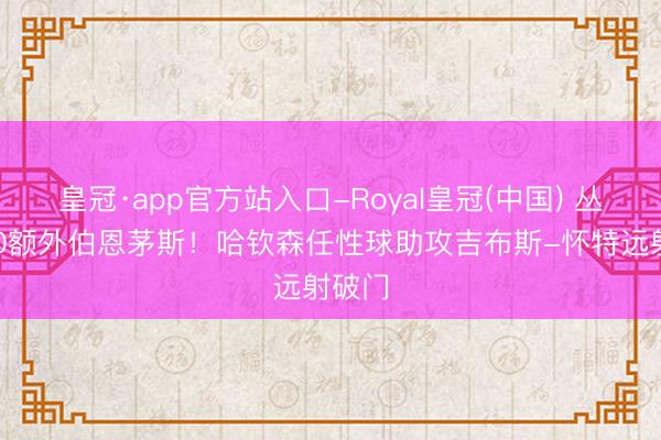皇冠·app官方站入口-Royal皇冠(中国) 丛林1-0额外伯恩茅斯！哈钦森任性球助攻吉布斯-怀特远射破门