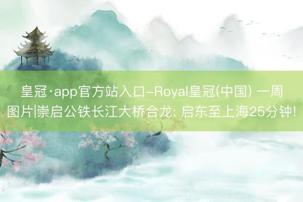 皇冠·app官方站入口-Royal皇冠(中国) 一周图片|崇启公铁长江大桥合龙: 启东至上海25分钟!