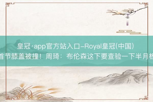 皇冠·app官方站入口-Royal皇冠(中国) 首节膝盖被撞!周琦:布伦森这下要查验一下半月板