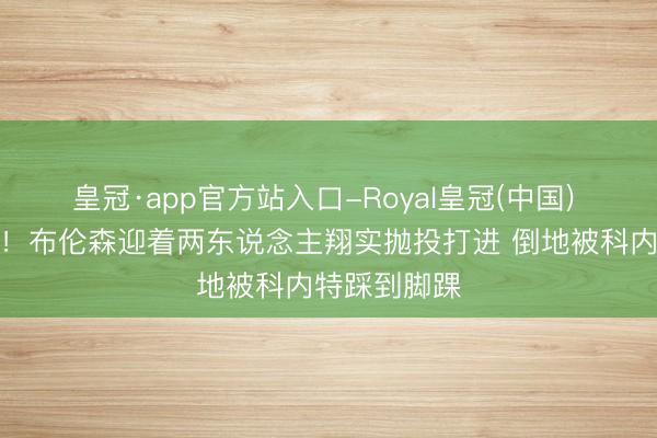 皇冠·app官方站入口-Royal皇冠(中国) 带伤在打啊！布伦森迎着两东说念主翔实抛投打进 倒地被科内特踩到脚踝