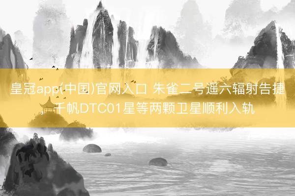 皇冠app(中国)官网入口 朱雀二号遥六辐射告捷，千帆DTC01星等两颗卫星顺利入轨