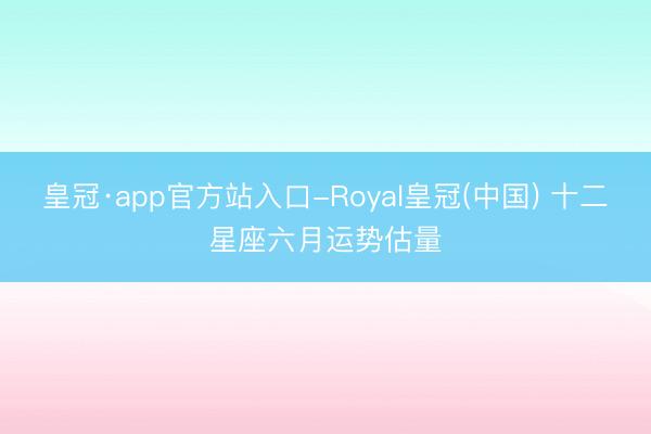 皇冠·app官方站入口-Royal皇冠(中国) 十二星座六月运势估量