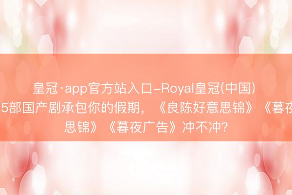 皇冠·app官方站入口-Royal皇冠(中国) 五一宅家必看!5部国产剧承包你的假期,《良陈好意思锦》《暮夜广告》冲不冲?