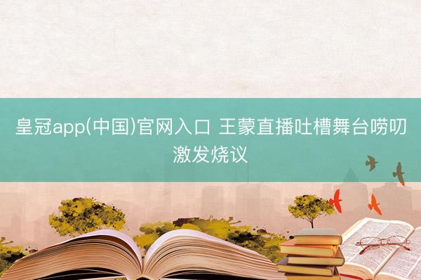 皇冠app(中国)官网入口 王蒙直播吐槽舞台唠叨激发烧议