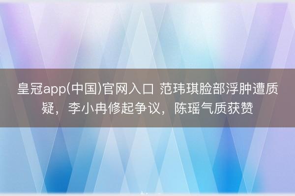 皇冠app(中国)官网入口 范玮琪脸部浮肿遭质疑，李小冉修起争议，陈瑶气质获赞