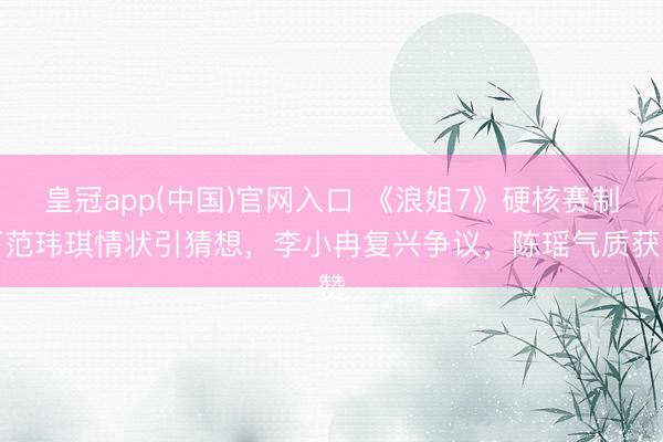 皇冠app(中国)官网入口 《浪姐7》硬核赛制下范玮琪情状引猜想,李小冉复兴争议,陈瑶气质获赞