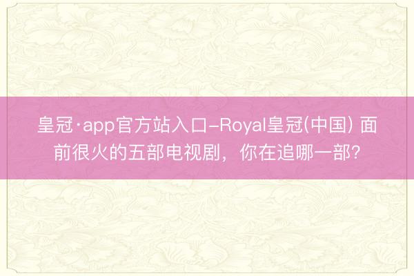 皇冠·app官方站入口-Royal皇冠(中国) 面前很火的五部电视剧,你在追哪一部?