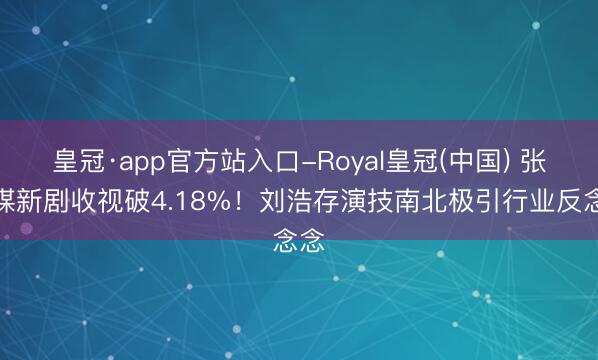 皇冠·app官方站入口-Royal皇冠(中国) 张艺谋新剧收视破4.18%!刘浩存演技南北极引行业反念念