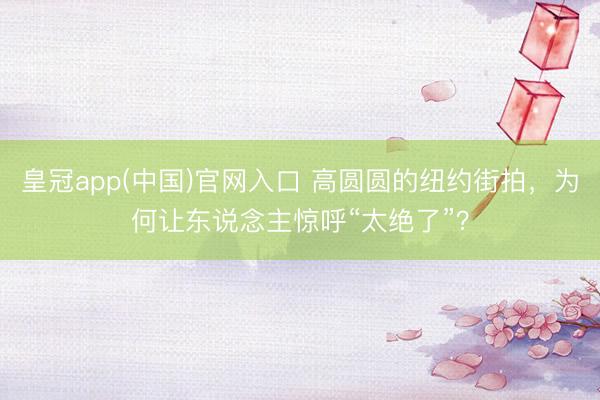 皇冠app(中国)官网入口 高圆圆的纽约街拍，为何让东说念主惊呼“太绝了”？