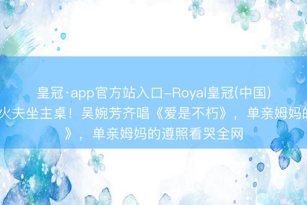 皇冠·app官方站入口-Royal皇冠(中国) 张校友代替一火夫坐主桌！吴婉芳齐唱《爱是不朽》，单亲姆妈的遵照看哭全网