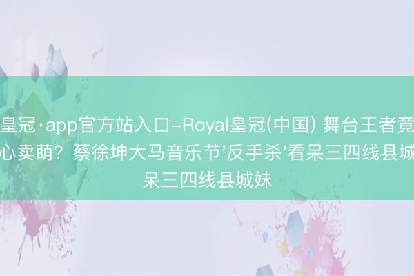皇冠·app官方站入口-Royal皇冠(中国) 舞台王者竟比心卖萌？蔡徐坤大马音乐节'反手杀'看呆三四线县城妹