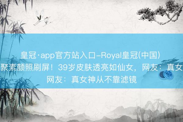 皇冠·app官方站入口-Royal皇冠(中国) 刘亦菲北电约聚素颜照刷屏！39岁皮肤透亮如仙女，网友：真女神从不靠滤镜