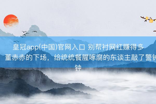 皇冠app(中国)官网入口 别帮衬网红赚得多！董赤赤的下场，给统统餐腥啄腐的东谈主敲了警钟
