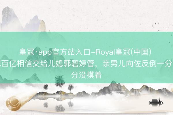 皇冠·app官方站入口-Royal皇冠(中国) 向太把百亿相信交给儿媳郭碧婷管,亲男儿向佐反倒一分没摸着