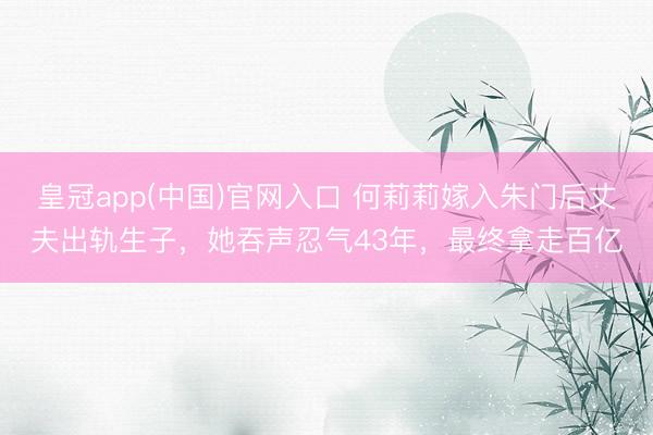 皇冠app(中国)官网入口 何莉莉嫁入朱门后丈夫出轨生子，她吞声忍气43年，最终拿走百亿