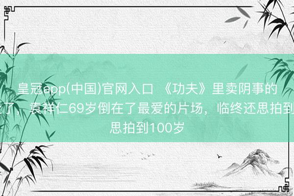 皇冠app(中国)官网入口 《功夫》里卖阴事的老翁走了,袁祥仁69岁倒在了最爱的片场,临终还思拍到100岁