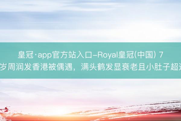 皇冠·app官方站入口-Royal皇冠(中国) 71岁周润发香港被偶遇,满头鹤发显衰老且小肚子超过