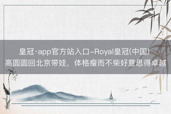 皇冠·app官方站入口-Royal皇冠(中国) 高圆圆回北京带娃,体格瘦而不柴好意思得卓越