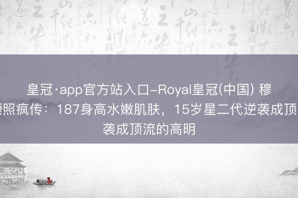 皇冠·app官方站入口-Royal皇冠(中国) 穆祉丞素颜照疯传：187身高水嫩肌肤，15岁星二代逆袭成顶流的高明