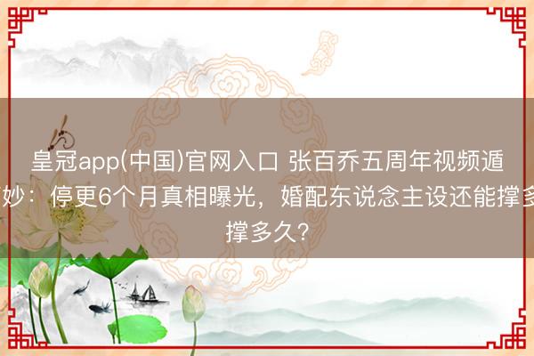 皇冠app(中国)官网入口 张百乔五周年视频遁藏巧妙:停更6个月真相曝光,婚配东说念主设还能撑多久?