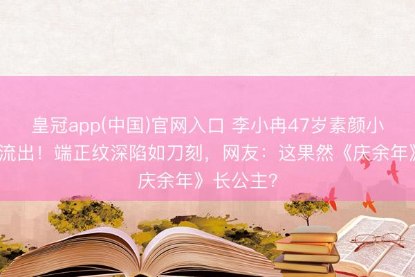 皇冠app(中国)官网入口 李小冉47岁素颜小区遛弯照流出！端正纹深陷如刀刻，网友：这果然《庆余年》长公主？