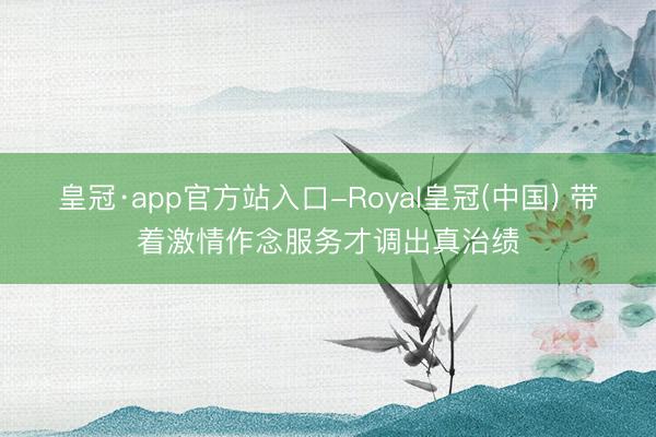 皇冠·app官方站入口-Royal皇冠(中国) 带着激情作念服务才调出真治绩