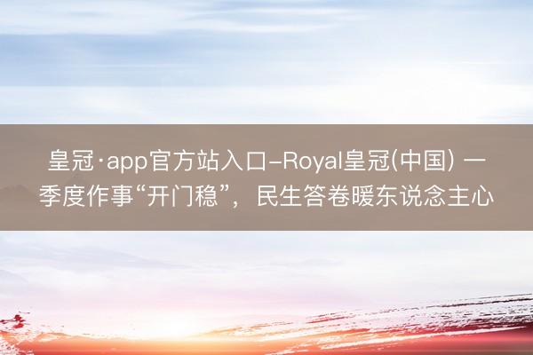 皇冠·app官方站入口-Royal皇冠(中国) 一季度作事“开门稳”,民生答卷暖东说念主心