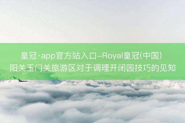 皇冠·app官方站入口-Royal皇冠(中国) 阳关玉门关旅游区对于调理开闭园技巧的见知