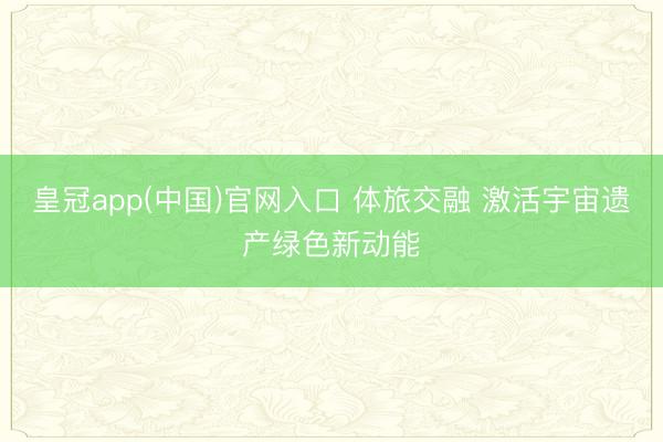 皇冠app(中国)官网入口 体旅交融 激活宇宙遗产绿色新动能