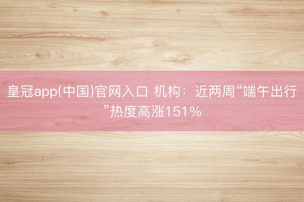 皇冠app(中国)官网入口 机构：近两周“端午出行”热度高涨151%