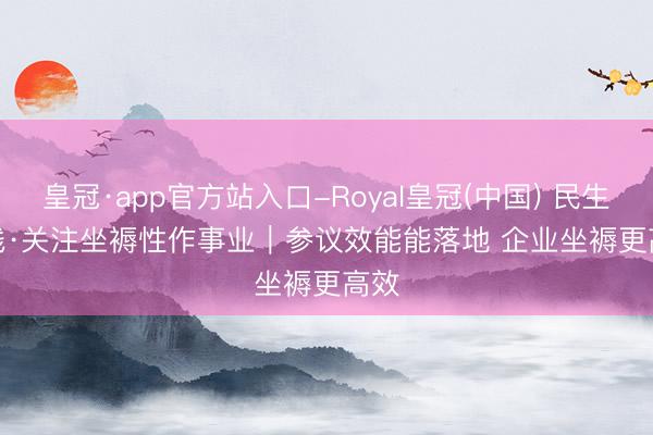 皇冠·app官方站入口-Royal皇冠(中国) 民生一线·关注坐褥性作事业｜参议效能能落地 企业坐褥更高效