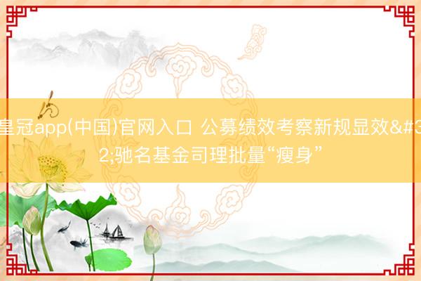 皇冠app(中国)官网入口 公募绩效考察新规显效 驰名基金司理批量“瘦身”