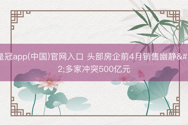 皇冠app(中国)官网入口 头部房企前4月销售幽静 多家冲突500亿元