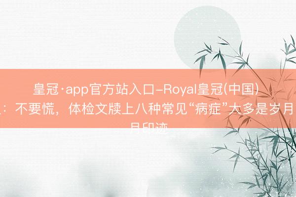 皇冠·app官方站入口-Royal皇冠(中国) 人人：不要慌，体检文牍上八种常见“病症”大多是岁月印迹