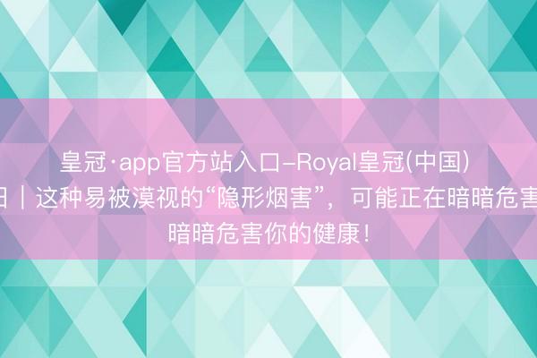 皇冠·app官方站入口-Royal皇冠(中国) 天下无烟日｜这种易被漠视的“隐形烟害”，可能正在暗暗危害你的健康！