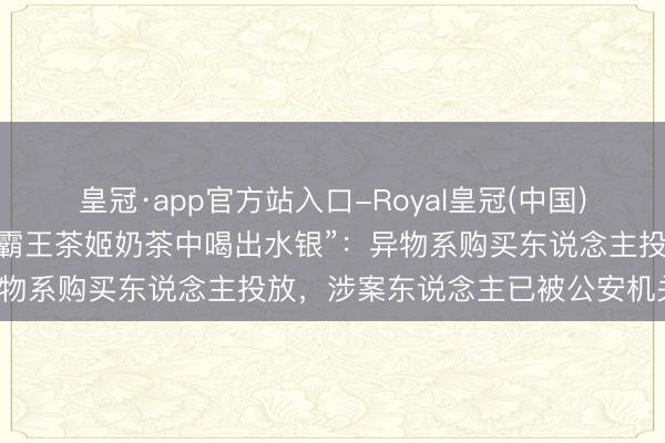 皇冠·app官方站入口-Royal皇冠(中国) 砀山官方通报“网友自称霸王茶姬奶茶中喝出水银”:异物系购买东说念主投放,涉案东说念主已被公安机关戒指