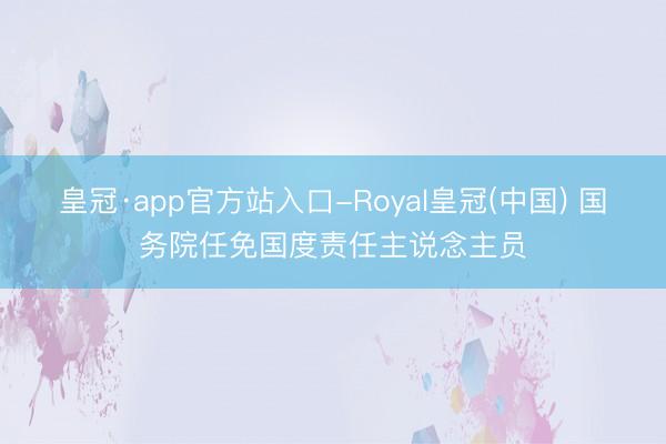 皇冠·app官方站入口-Royal皇冠(中国) 国务院任免国度责任主说念主员