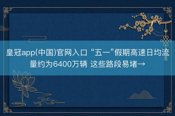 皇冠app(中国)官网入口 “五一”假期高速日均流量约为6400万辆 这些路段易堵→