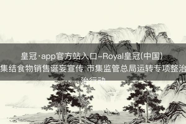 皇冠·app官方站入口-Royal皇冠(中国) 严打集结食物销售诞妄宣传 市集监管总局运转专项整治行动