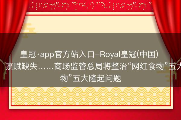 皇冠·app官方站入口-Royal皇冠(中国) 制假售假、禀赋缺失……商场监管总局将整治“网红食物”五大隆起问题