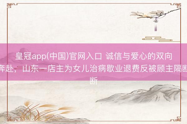 皇冠app(中国)官网入口 诚信与爱心的双向奔赴，山东一店主为女儿治病歇业退费反被顾主隔断