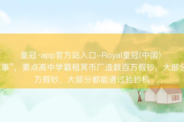 皇冠·app官方站入口-Royal皇冠(中国) “我就念念干件大事”，要点高中学霸租冥币厂造数百万假钞，大部分都能通过验钞机