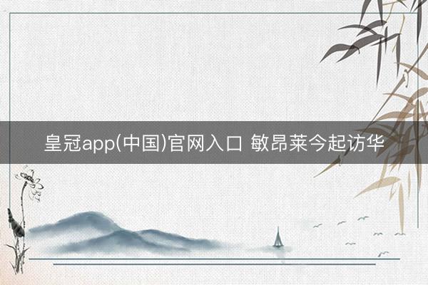 皇冠app(中国)官网入口 敏昂莱今起访华