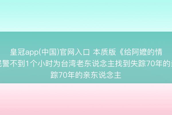 皇冠app(中国)官网入口 本质版《给阿嬷的情书》四川民警不到1个小时为台湾老东说念主找到失踪70年的亲东说念主