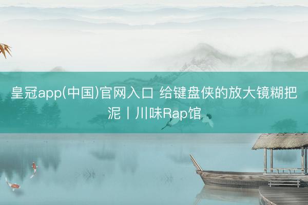皇冠app(中国)官网入口 给键盘侠的放大镜糊把泥丨川味Rap馆